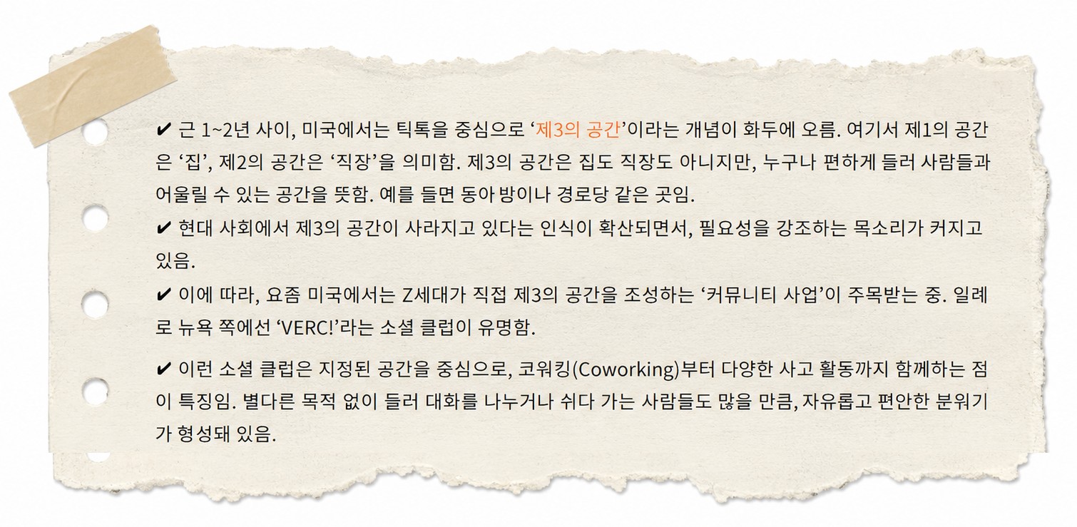 리서치 메모. 찢어 붙인 노트지에 네 가지가 적혀 있다 — 미국에서 틱톡을 중심으로 ‘제3의 공간’(집도 직장도 아니지만 누구나 편하게 들러 사람들과 어울릴 수 있는 공간, 이를테면 동아리방이나 경로당)이 화두에 올랐고, 그것이 사라지고 있다는 인식이 퍼지면서 필요성을 강조하는 목소리가 커졌으며, 그에 따라 Z세대가 직접 제3의 공간을 만드는 커뮤니티 사업이 주목받는 중이고, 뉴욕의 소셜 클럽 VERC!가 그 예다. 이런 소셜 클럽은 코워킹부터 여러 사교 활동까지 함께하고, 별다른 목적 없이 들러 쉬다 가는 사람도 많아 자유롭고 편안한 분위기가 형성돼 있다.